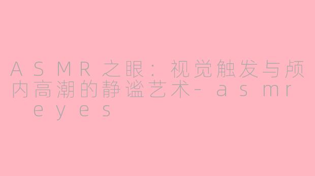 ASMR之眼：视觉触发与颅内高潮的静谧艺术-asmr eyes