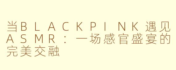 当BLACKPINK遇见ASMR：一场感官盛宴的完美交融