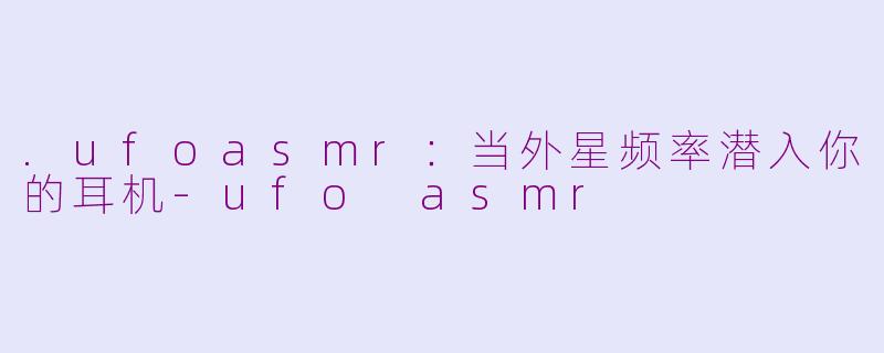 .ufoasmr：当外星频率潜入你的耳机-ufo asmr