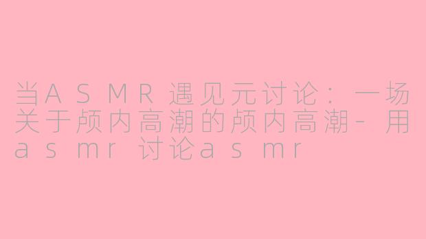 当ASMR遇见元讨论:一场关于颅内高潮的颅内高潮-用asmr讨论asmr