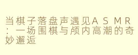 当棋子落盘声遇见ASMR：一场围棋与颅内高潮的奇妙邂逅