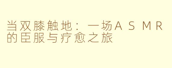 当双膝触地：一场ASMR的臣服与疗愈之旅