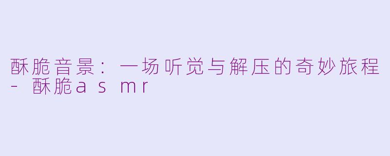 酥脆音景：一场听觉与解压的奇妙旅程-酥脆asmr