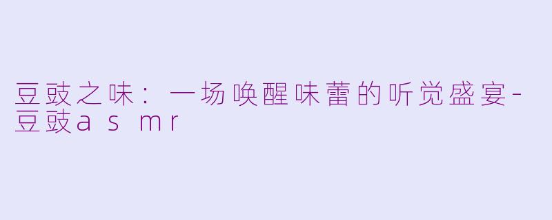 豆豉之味：一场唤醒味蕾的听觉盛宴-豆豉asmr