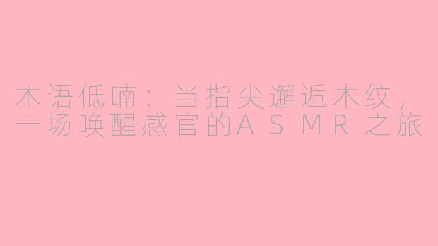 木语低喃:当指尖邂逅木纹,一场唤醒感官的ASMR之旅