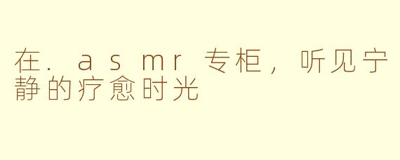 在.asmr专柜，听见宁静的疗愈时光