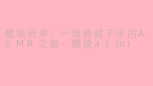 醴陵瓷声：一场跨越千年的ASMR之旅-醴陵asmr