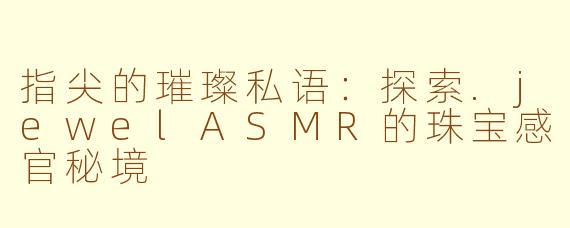 指尖的璀璨私语：探索.jewelASMR的珠宝感官秘境