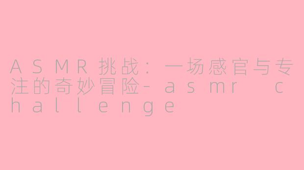 ASMR挑战:一场感官与专注的奇妙冒险-asmr challenge