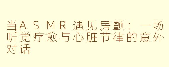 当ASMR遇见房颤：一场听觉疗愈与心脏节律的意外对话