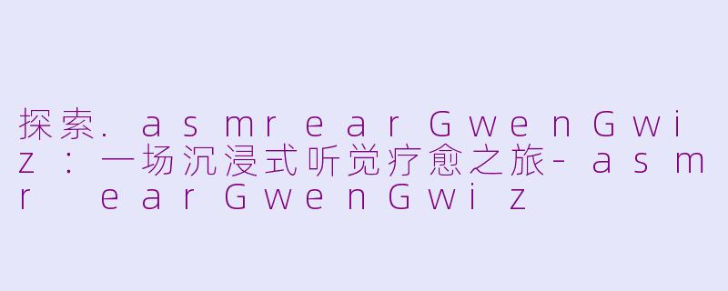 探索.asmrearGwenGwiz：一场沉浸式听觉疗愈之旅-asmr earGwenGwiz