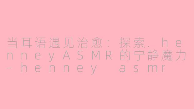 当耳语遇见治愈：探索.henneyASMR的宁静魔力-henney asmr