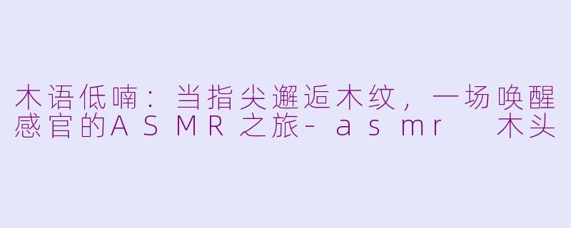 木语低喃:当指尖邂逅木纹,一场唤醒感官的ASMR之旅-asmr 木头