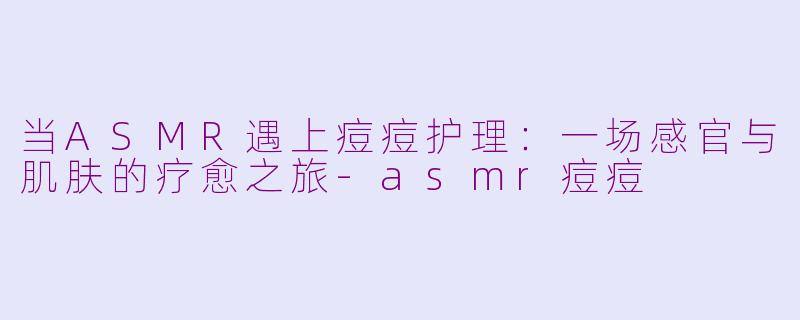 当ASMR遇上痘痘护理:一场感官与肌肤的疗愈之旅