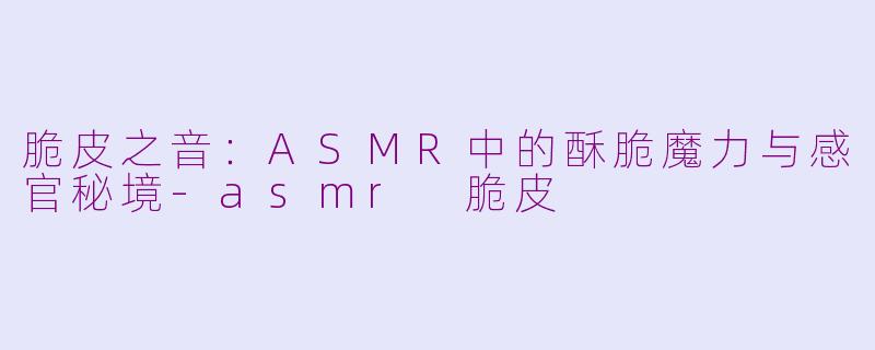 脆皮之音：ASMR中的酥脆魔力与感官秘境-asmr 脆皮