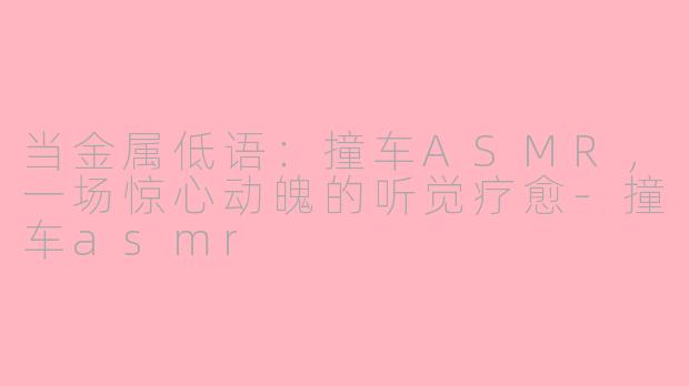 当金属低语：撞车ASMR，一场惊心动魄的听觉疗愈-撞车asmr