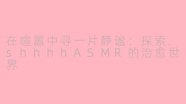 在喧嚣中寻一片静谧：探索.shhhhASMR的治愈世界