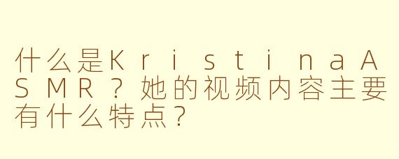 什么是KristinaASMR?她的视频内容主要有什么特点?