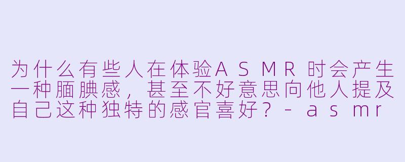 为什么有些人在体验ASMR时会产生一种腼腆感，甚至不好意思向他人提及自己这种独特的感官喜好？-asmr腼腆