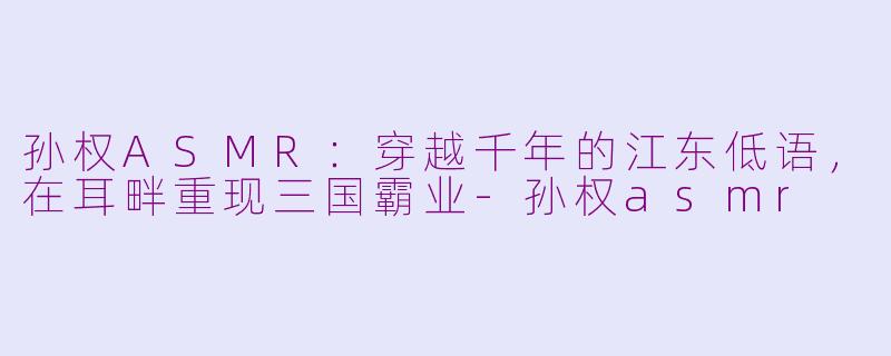孙权ASMR：穿越千年的江东低语，在耳畔重现三国霸业-孙权asmr