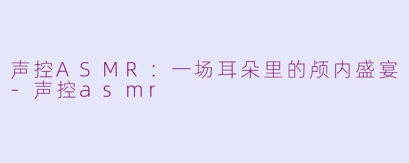 声控ASMR:一场耳朵里的颅内盛宴-声控asmr