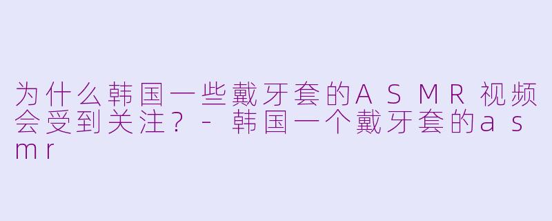 为什么韩国一些戴牙套的ASMR视频会受到关注？-韩国一个戴牙套的asmr