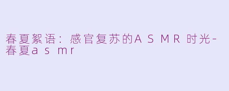 春夏絮语：感官复苏的ASMR时光-春夏asmr