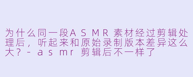 为什么同一段ASMR素材经过剪辑处理后,听起来和原始录制版本差异这么大?