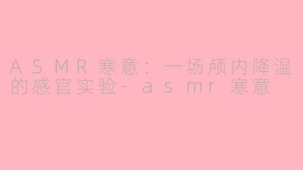 ASMR寒意：一场颅内降温的感官实验-asmr寒意