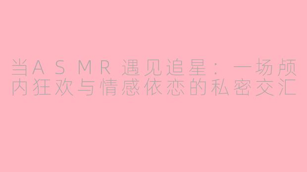 当ASMR遇见追星：一场颅内狂欢与情感依恋的私密交汇