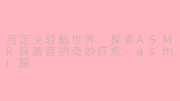 当足尖轻触世界：探索ASMR踩踏音的奇妙疗愈-asmr踩