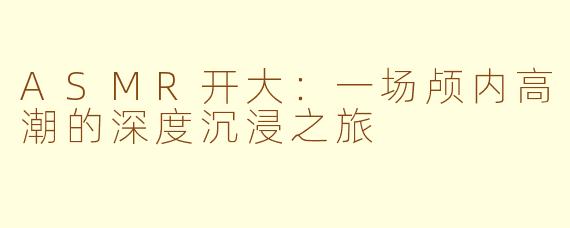 ASMR开大：一场颅内高潮的深度沉浸之旅