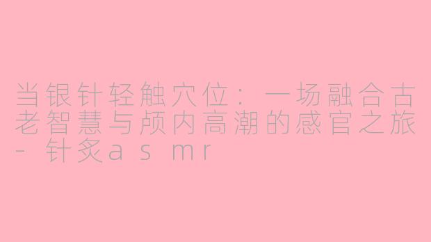 当银针轻触穴位:一场融合古老智慧与颅内高潮的感官之旅-针炙asmr