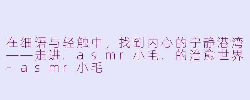在细语与轻触中，找到内心的宁静港湾——走进.asmr小毛.的治愈世界-asmr小毛