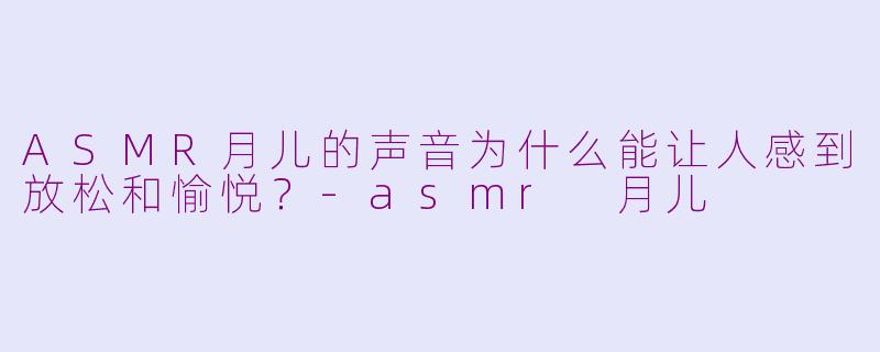 ASMR月儿的声音为什么能让人感到放松和愉悦?-asmr 月儿