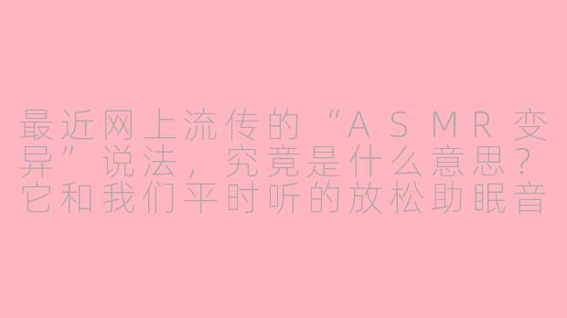 最近网上流传的“ASMR变异”说法,究竟是什么意思?它和我们平时听的放松助眠音视频有什么区别?-asmr变异