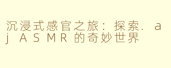 沉浸式感官之旅：探索.ajASMR的奇妙世界