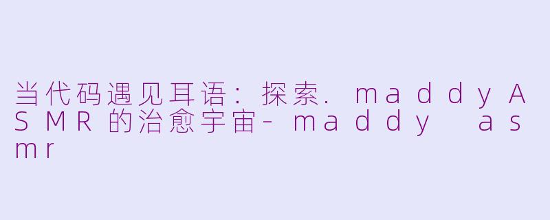 当代码遇见耳语:探索.maddyASMR的治愈宇宙-maddy asmr