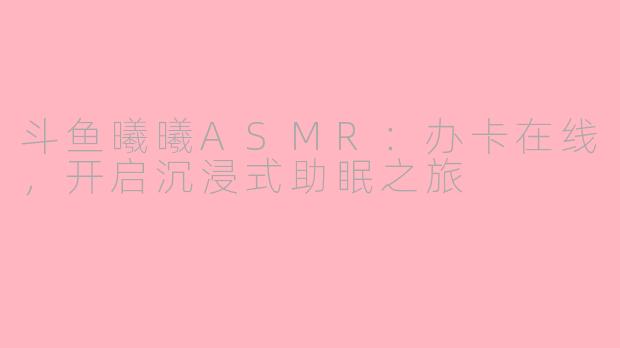 斗鱼曦曦ASMR：办卡在线，开启沉浸式助眠之旅