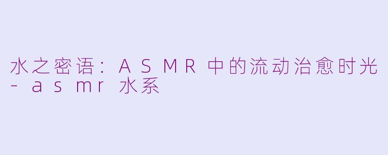 水之密语:ASMR中的流动治愈时光-asmr水系