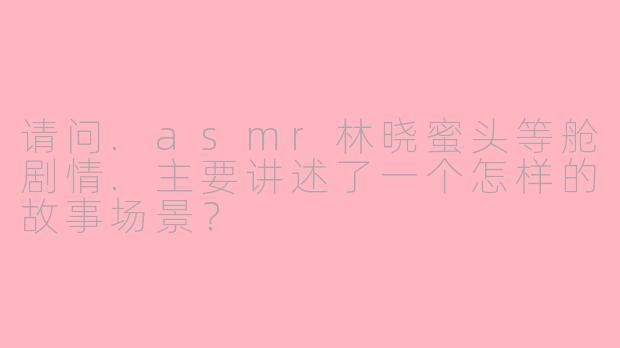 请问.asmr林晓蜜头等舱剧情.主要讲述了一个怎样的故事场景?