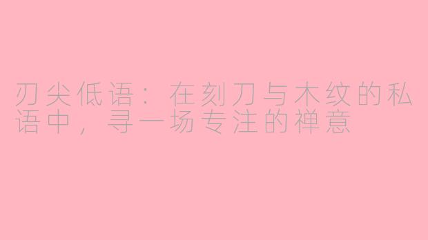 刃尖低语：在刻刀与木纹的私语中，寻一场专注的禅意