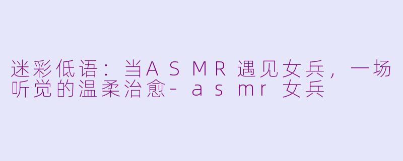 迷彩低语：当ASMR遇见女兵，一场听觉的温柔治愈-asmr女兵
