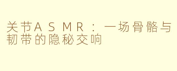 关节ASMR：一场骨骼与韧带的隐秘交响