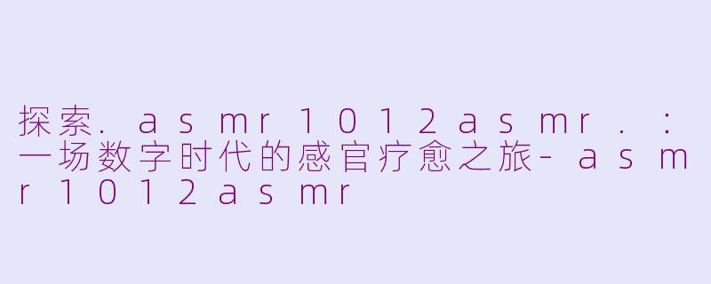 探索.asmr1012asmr.：一场数字时代的感官疗愈之旅-asmr1012asmr