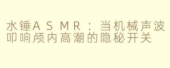 水锤ASMR:当机械声波叩响颅内高潮的隐秘开关