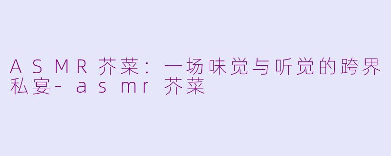 ASMR芥菜：一场味觉与听觉的跨界私宴-asmr芥菜