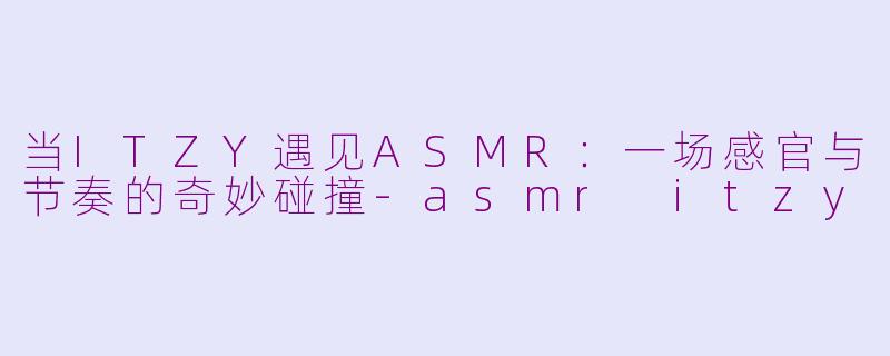 当ITZY遇见ASMR:一场感官与节奏的奇妙碰撞-asmr itzy