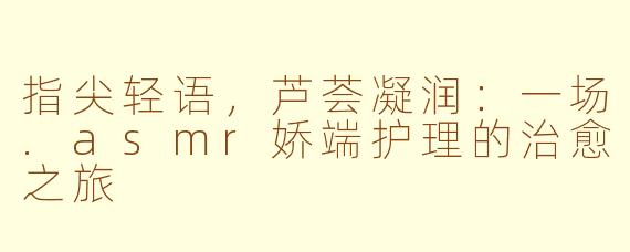 指尖轻语，芦荟凝润：一场.asmr娇端护理的治愈之旅