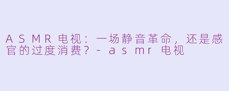 ASMR电视:一场静音革命,还是感官的过度消费?-asmr电视